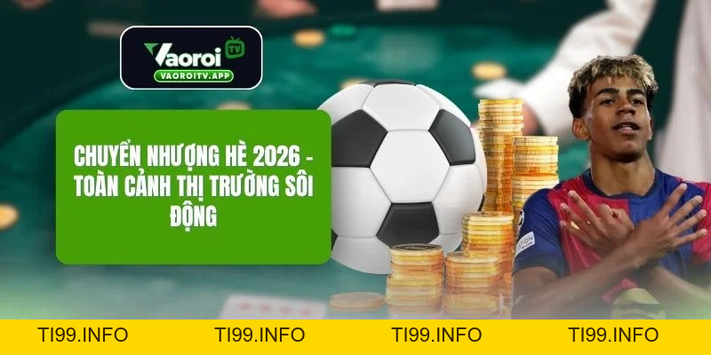 Chuyển Nhượng Hè 2026 - Toàn Cảnh Thị Trường Sôi Động - ti99