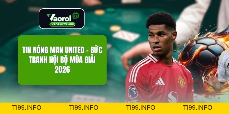 Tin Nóng Man United - Bức Tranh Nội Bộ Mùa Giải 2026 - ti99